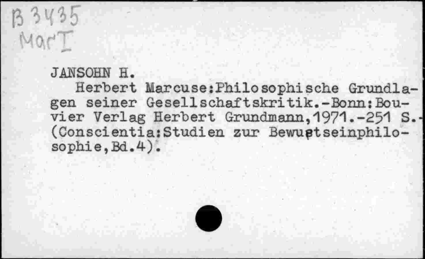 ﻿ß Wb
Mor'T’
JANSOHN H.
Herbert Marcuse Philosoph! sehe Grundlagen seiner Gesellschaftskritik.-Bonn:Bou-vier Verlag Herbert Grundmann, 197/1 .-25‘1 S. (ConscientiasStudien zur Bewußtseinphilo-sophie,Bd.4).